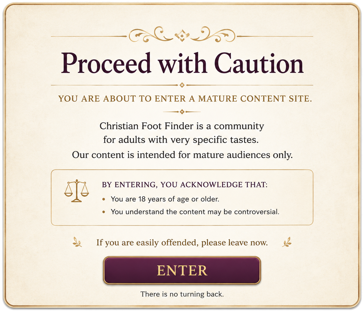 Proceed with caution. You are about to enter a mature content site. Christian Foot Finder is a community for adults with very specific tastes. Our content is intended for mature audiences only. By entering, you acknowledge that you are 18 years of age or older and understand the content may be controversial. If you are easily offended, please leave now.
